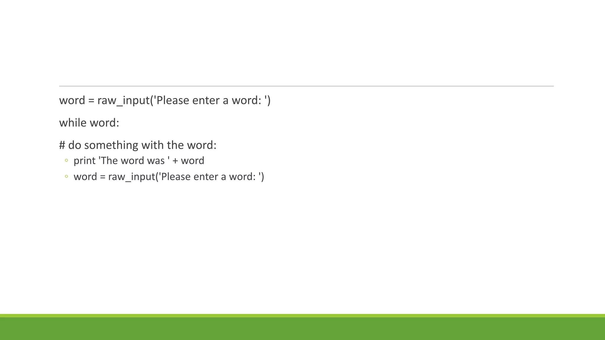 word = raw_input('Please enter a word: ')
while word:
# do something with the word:
◦ print 'The word was ' + word
◦ word = raw_input('Please enter a word: ')
 