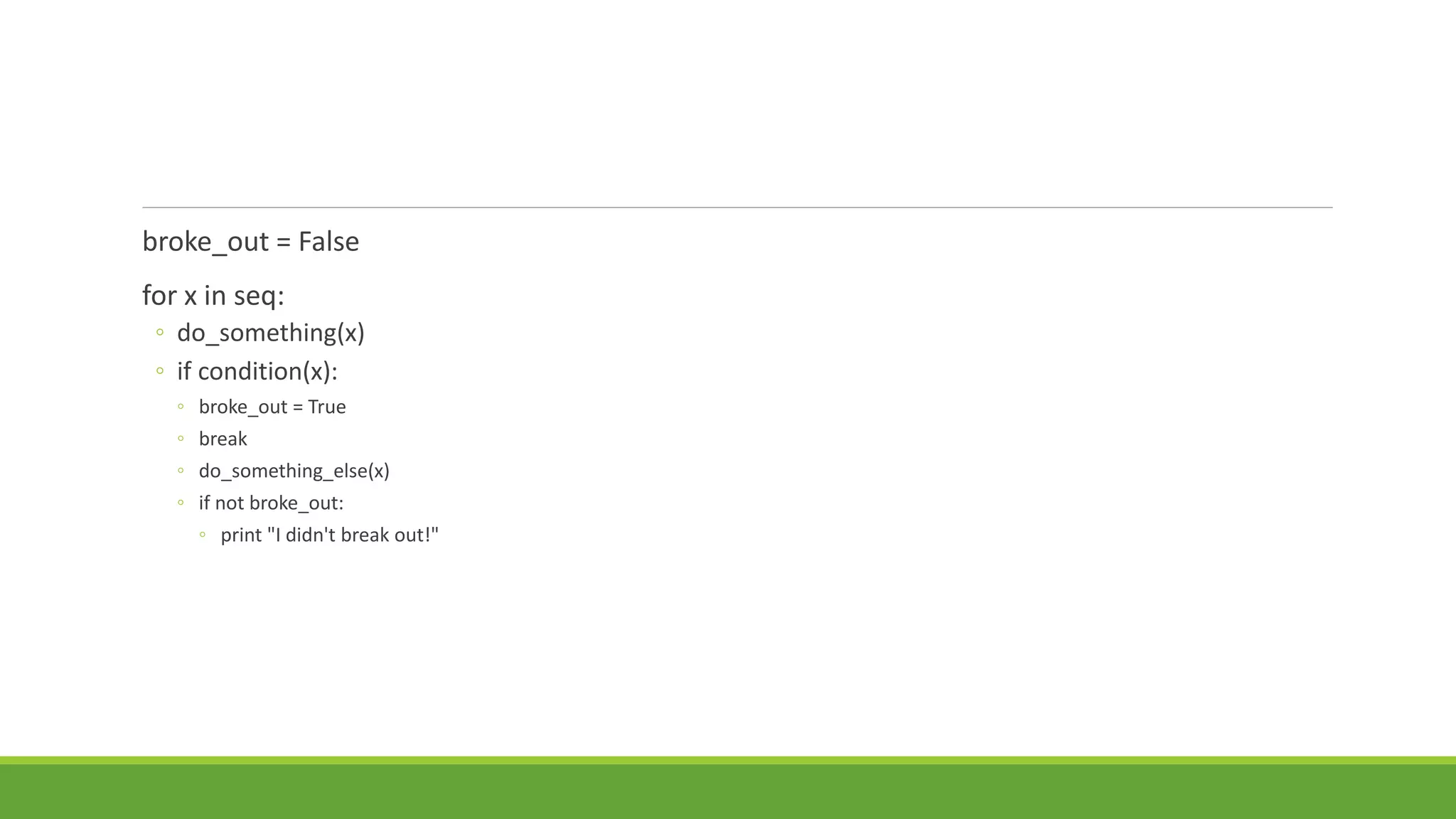 broke_out = False
for x in seq:
◦ do_something(x)
◦ if condition(x):
◦ broke_out = True
◦ break
◦ do_something_else(x)
◦ if not broke_out:
◦ print "I didn't break out!"
 
