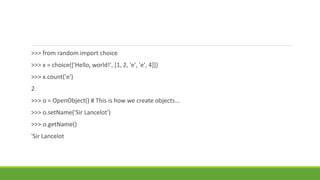 >>> from random import choice
>>> x = choice(['Hello, world!', [1, 2, 'e', 'e', 4]])
>>> x.count('e')
2
>>> o = OpenObject() # This is how we create objects...
>>> o.setName('Sir Lancelot')
>>> o.getName()
'Sir Lancelot
 