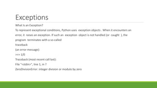 Exceptions
What Is an Exception?
To represent exceptional conditions, Python uses exception objects . When it encounters an
error, it raises an exception. If such an exception object is not handled (or caught ), the
program terminates with a so-called
traceback
(an error message):
>>> 1/0
Traceback (most recent call last):
File "<stdin>", line 1, in ?
ZeroDivisionError: integer division or modulo by zero
 