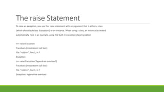 The raise Statement
To raise an exception, you use the raise statement with an argument that is either a class
(which should subclass Exception ) or an instance. When using a class, an instance is created
automatically Here is an example, using the built-in exception class Exception
>>> raise Exception
Traceback (most recent call last):
File "<stdin>", line 1, in ?
Exception
>>> raise Exception('hyperdrive overload')
Traceback (most recent call last):
File "<stdin>", line 1, in ?
Exception: hyperdrive overload
 