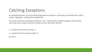 Catching Exceptions
As mentioned earlier, the interesting thing about ex ceptions is that you can handle them (often
called trapping or catching the exceptions).
You do this with the try/except statement. Let’s say you have created a program that lets the
user enter two numbers and then divides one by the other, like this
x = input('Enter the first number: ')
y = input('Enter the second number: ')
print x/y
 