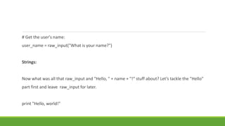 # Get the user's name:
user_name = raw_input("What is your name?")
Strings:
Now what was all that raw_input and "Hello, " + name + "!“ stuff about? Let’s tackle the "Hello"
part first and leave raw_input for later.
print "Hello, world!"
 