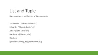 List and Tuple
Data structure is a collection of data elements.
>>Edward = [‘Edward Gumby’,42]
Edward = [‘Edward Gumby’,42]
John = [‘John Smith’,50]
Database = [Edward,john]
Database
[[‘Edward Gumby’,42],[‘John Smith’,50]
 