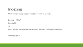 Indexing
All elements in a sequence are numbered from 0 to upwards.
Greeting = “Hello”
Greeting[0]
‘H’
Note : A String is a sequence of characters. The index 0 refers to first element.
Greeting[-1] = ‘o’
 