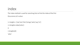 index
The index method is used for searching lists to find the index of the first
Occurrence of a value:
>> knights = [‘we’,’are’,’the’,’knings’,’who’,’say’,’ni’]
>>>knights.index(‘who’)
4
>>knights[4]
‘who’
 
