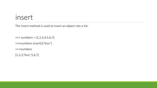 insert
The insert method is used to insert an object into a list:
>>> numbers = [1,2,3,4,5,6,7]
>>>numbers.insert(3,’four’)
>>>numbers
[1,2,3,’four’,5,6,7]
 