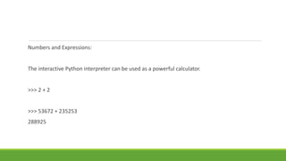 Numbers and Expressions:
The interactive Python interpreter can be used as a powerful calculator.
>>> 2 + 2
>>> 53672 + 235253
288925
 