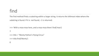 find
The find method finds a substring within a larger string. It returns the leftmost index where the
substring is found. If it is not found, –1 is returned:
>>> 'With a moo-moo here, and a moo-moo there'.find('moo')
7
>>> title = "Monty Python's Flying Circus"
>>> title.find('Monty')
0
 