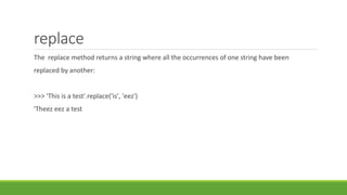 replace
The replace method returns a string where all the occurrences of one string have been
replaced by another:
>>> 'This is a test'.replace('is', 'eez')
'Theez eez a test
 