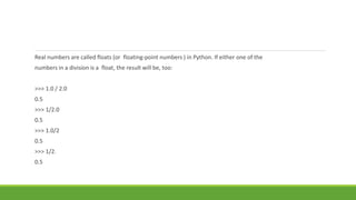 Real numbers are called floats (or floating-point numbers ) in Python. If either one of the
numbers in a division is a float, the result will be, too:
>>> 1.0 / 2.0
0.5
>>> 1/2.0
0.5
>>> 1.0/2
0.5
>>> 1/2.
0.5
 