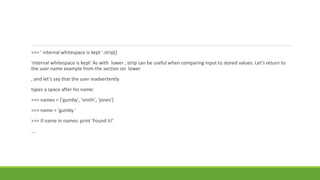 >>> ' internal whitespace is kept '.strip()
'internal whitespace is kept‘ As with lower , strip can be useful when comparing input to stored values. Let’s return to
the user name example from the section on lower
, and let’s say that the user inadvertently
types a space after his name:
>>> names = ['gumby', 'smith', 'jones']
>>> name = 'gumby '
>>> if name in names: print 'Found it!'
...
 