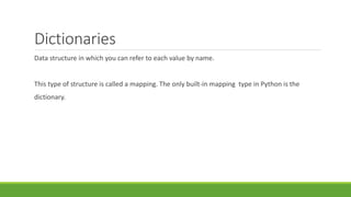 Dictionaries
Data structure in which you can refer to each value by name.
This type of structure is called a mapping. The only built-in mapping type in Python is the
dictionary.
 