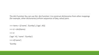 The dict Function You can use the dict function 1 to construct dictionaries from other mappings
(for example, other dictionaries) orfrom sequences of (key, value) pairs.
>>> items = [('name', 'Gumby'), ('age', 42)]
>>> d = dict(items)
>>> d
{'age': 42, 'name': 'Gumby'}
>>> d['name']
'Gumby
 
