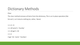 Dictionary Methods
Clear
The clear method removes all items from the dictionary. This is an In-place operation (like
list.sort ), so it returns nothing (or, rather, None)
>>> d = {}
>>> d['name'] = 'Gumby'
>>> d['age'] = 42
>>> d
{'age': 42, 'name': 'Gumby'}
 