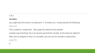 1 % 2
Variables
you might want the name x to represent 3 . To make it so, simply execute the following
>>> x = 3
This is called an assignment . We assign the value3 to the variable
Another way of putting this is to say that we bind the variable to the value (or object) 3
After you’ve assigned a value to a variable, you can use the variable in expressions:
>>> x * 2
6
 