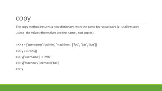 copy
The copy method returns a new dictionary with the same key-value pairs (a shallow copy
, since the values themselves are the same , not copies):
>>> x = {'username': 'admin', 'machines': ['foo', 'bar', 'baz']}
>>> y = x.copy()
>>> y['username'] = 'mlh'
>>> y['machines'].remove('bar')
>>> y
 