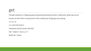 get
The get method is a forgiving way of accessing dictionary items. Ordinarily, when you try to
access an item that is not present in the dictionary, things go very wrong:
>>> d = {}
>>> print d['name']
Traceback (most recent call last):
File "<stdin>", line 1, in ?
KeyError: 'name
 