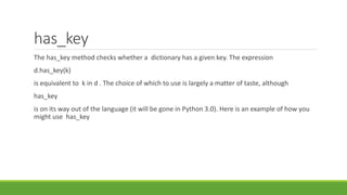 has_key
The has_key method checks whether a dictionary has a given key. The expression
d.has_key(k)
is equivalent to k in d . The choice of which to use is largely a matter of taste, although
has_key
is on its way out of the language (it will be gone in Python 3.0). Here is an example of how you
might use has_key
 