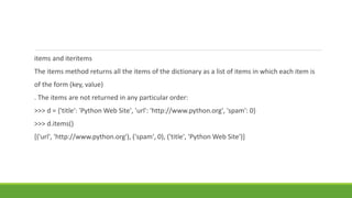 items and iteritems
The items method returns all the items of the dictionary as a list of items in which each item is
of the form (key, value)
. The items are not returned in any particular order:
>>> d = {'title': 'Python Web Site', 'url': 'http://www.python.org', 'spam': 0}
>>> d.items()
[('url', 'http://www.python.org'), ('spam', 0), ('title', 'Python Web Site')]
 