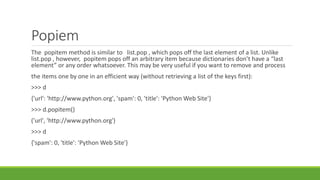 Popiem
The popitem method is similar to list.pop , which pops off the last element of a list. Unlike
list.pop , however, popitem pops off an arbitrary item because dictionaries don’t have a “last
element” or any order whatsoever. This may be very useful if you want to remove and process
the items one by one in an efficient way (without retrieving a list of the keys first):
>>> d
{'url': 'http://www.python.org', 'spam': 0, 'title': 'Python Web Site'}
>>> d.popitem()
('url', 'http://www.python.org')
>>> d
{'spam': 0, 'title': 'Python Web Site'}
 
