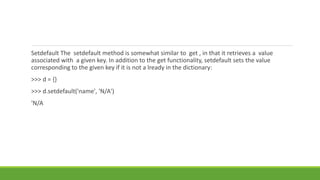 Setdefault The setdefault method is somewhat similar to get , in that it retrieves a value
associated with a given key. In addition to the get functionality, setdefault sets the value
corresponding to the given key if it is not a lready in the dictionary:
>>> d = {}
>>> d.setdefault('name', 'N/A')
'N/A
 