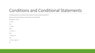 Conditions and Conditional Statements
The following values are considered by the interpreter to mean false when evaluated as a
Boolean expression (for example, as the condition of an if statement):
False None 0 "" () [] {}
>>> True
True
>>> False
False
>>> True == 1
True
>>> False == 0
True
>>> True + False + 42
43
 