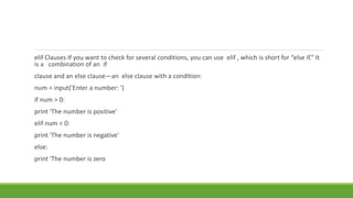elif Clauses If you want to check for several conditions, you can use elif , which is short for “else if.” It
is a combination of an if
clause and an else clause—an else clause with a condition:
num = input('Enter a number: ')
if num > 0:
print 'The number is positive'
elif num < 0:
print 'The number is negative'
else:
print 'The number is zero
 