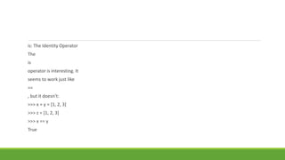 is: The Identity Operator
The
is
operator is interesting. It
seems to work just like
==
, but it doesn’t:
>>> x = y = [1, 2, 3]
>>> z = [1, 2, 3]
>>> x == y
True
 