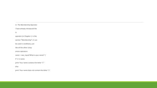 in: The Membership Operator
I have already introduced the
in
operator (in Chapter 2, in the
section “Membership”). It can
be used in conditions, just
like all the other comp
arison operators:
name = raw_input('What is your name? ')
if 's' in name:
print 'Your name contains the letter "s".'
else:
print 'Your name does not contain the letter "s".
 