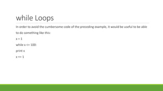 while Loops
In order to avoid the cumbersome code of the preceding example, it would be useful to be able
to do something like this:
x = 1
while x <= 100:
print x
x += 1
 