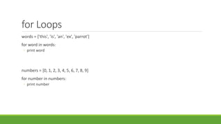 for Loops
words = ['this', 'is', 'an', 'ex', 'parrot']
for word in words:
◦ print word
numbers = [0, 1, 2, 3, 4, 5, 6, 7, 8, 9]
for number in numbers:
◦ print number
 