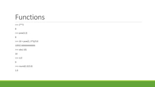 Functions
>>> 2**3
8
>>> pow(2,3)
8
>>> 10 + pow(2, 3*5)/3.0
10932.666666666666
>>> abs(-10)
10
>>> 1/2
0
>>> round(1.0/2.0)
1.0
 