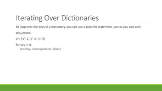 Iterating Over Dictionaries
To loop over the keys of a dictionary, you can use a plain for statement, just as you can with
sequences:
d = {'x': 1, 'y': 2, 'z': 3}
for key in d:
◦ print key, 'corresponds to', d[key]
 