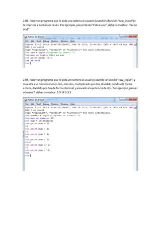 2.03. Hacer un programa que le pidaunacadena al usuario(usandolafunción"raw_input")y
la imprimaapantallaal revés.Porejemplo,parael texto"Estoesasi",deberíamostrar:"isa se
otsE"
2.04. Hacer un programa que le pidaunnúmeroal usuario(usandolafunción"raw_input") y
muestre ese númeromenosdos,másdos,multiplicadopordos,divididopordosde forma
entera,divididopordosde formadecimal,yelevadoalapotenciade dos.Por ejemplo,parael
número7, deberíamostrar:5 9 14 3 3.5
 
