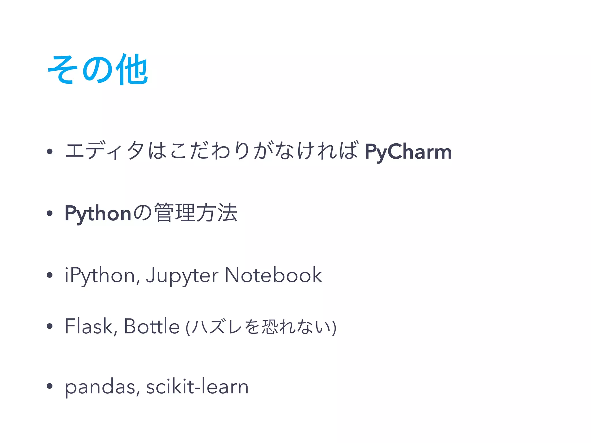 その他
• エディタはこだわりがなければ PyCharm
• Pythonの管理方法
• iPython, Jupyter Notebook
• Flask, Bottle (ハズレを恐れない)
• pandas, scikit-learn
 