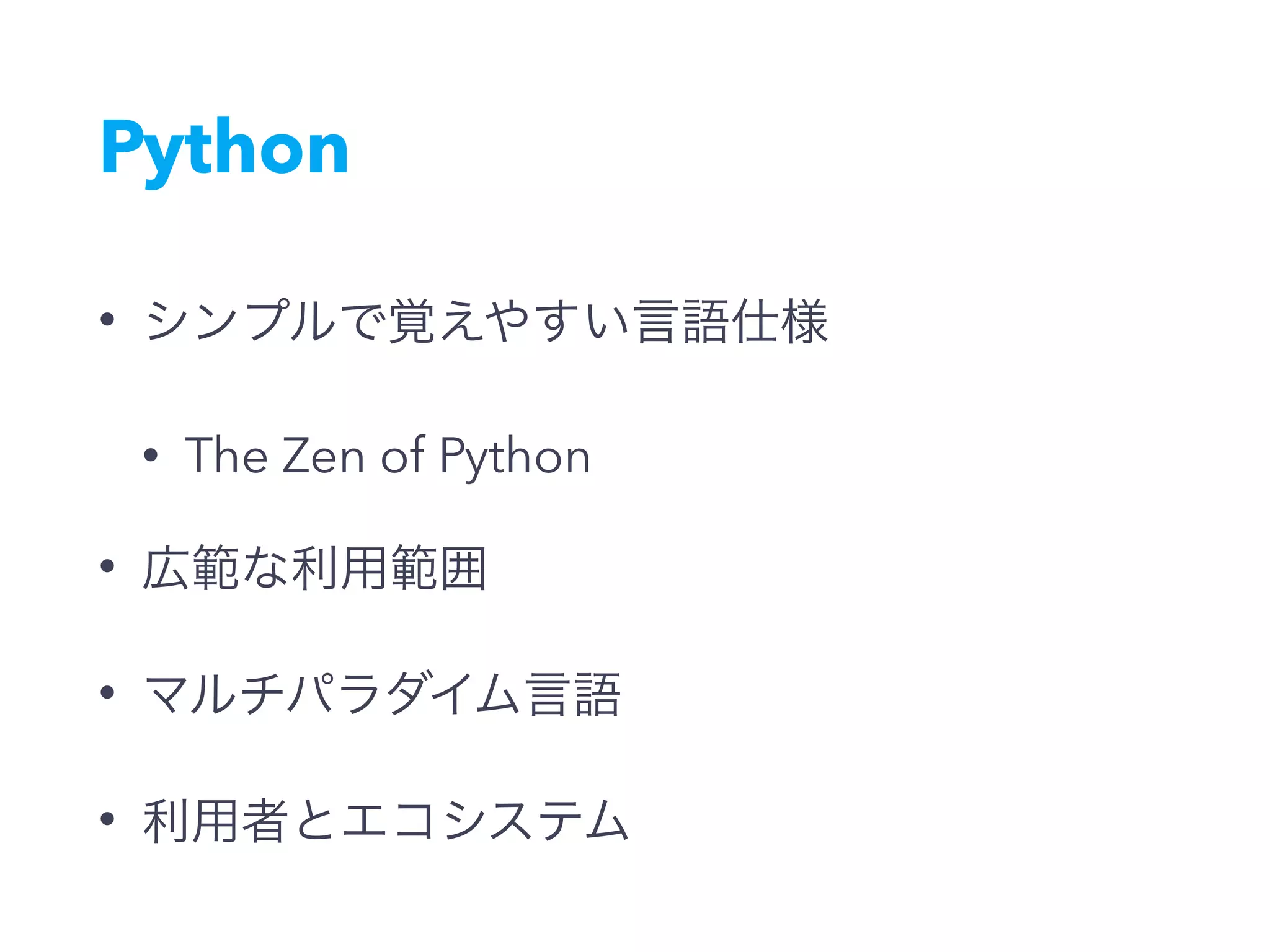 Python
• シンプルで覚えやすい言語仕様
• The Zen of Python
• 広範な利用範囲
• マルチパラダイム言語
• 利用者とエコシステム
 