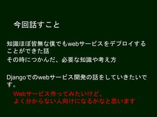 今回話すこと
知識ほぼ皆無な僕でもwebサービスをデプロイする
ことができた話
その時につかんだ、必要な知識や考え方
Djangoでのwebサービス開発の話をしていきたいで
す。
Webサービス作ってみたいけど、
よく分からない人向けになるかなと思います
 