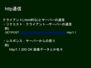 http通信
クライアント(.html的な)とサーバーの通信
・リクエスト：クライアント→サーバーの通信
例)
GET/POST http://www.XXXXXX.jp/XXX/XXX.html http/1.1
・レスポンス：サーバーからの戻り
例)
http/1.1 200 OK 画像データとか色々
 
