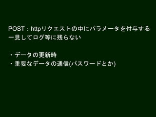 POST：httpリクエストの中にパラメータを付与する
一見してログ等に残らない
・データの更新時
・重要なデータの通信(パスワードとか)
 