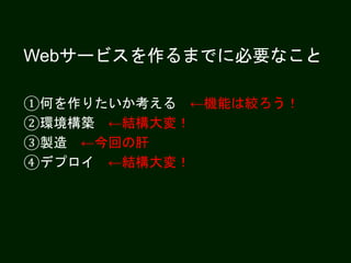 Webサービスを作るまでに必要なこと
①何を作りたいか考える ←機能は絞ろう！
②環境構築 ←結構大変！
③製造 ←今回の肝
④デプロイ ←結構大変！
 
