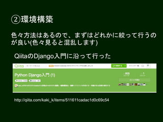 ②環境構築
色々方法はあるので、まずはどれかに絞って行うの
が良い(色々見ると混乱します)
QiitaのDjango入門に沿って行った
http://qiita.com/kaki_k/items/511611cadac1d0c69c54
 