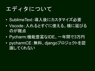 エディタについて
• SublimeText：導入後にカスタマイズ必要
• Vscode：入れるとすぐに使える、横に延びる
のが難点
• Pycharm:機能豊富なIDE、一年間で3万円
• pycharmCE：無料、djangoプロジェクトを認
識してくれない
 