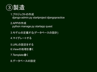 ③製造
1.プロジェクトの作成
django-admin.py startproject djangopractice
2.APPの作成
python manage.py startapp quest
3.モデルの定義する(データベースの設計)
5.URLの設定をする
6.Viewの処理を書く
4.マイグレートする
7.Template書く
8.データベースの設定
 