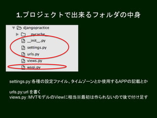 1.プロジェクトで出来るフォルダの中身
settings.py:各種の設定ファイル、タイムゾーンとか使用するAPPの記載とか
urls.py:url を書く
views.py：MVTモデルのViewに相当※最初は作られないので後で付け足す
 