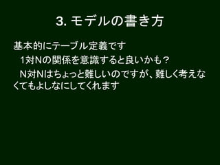 3. モデルの書き方
基本的にテーブル定義です
1対Nの関係を意識すると良いかも？
N対Nはちょっと難しいのですが、難しく考えな
くてもよしなにしてくれます
 