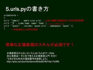 5.urls.pyの書き方
urlpatterns =
[
url(r‘^admin/’, admin.site.urls),
url(r‘^$’, views.home, name=‘home’),
url(r‘^quest/’, include(‘quest.urls’, namespace=‘quest’)),
]
←admin機能(詳細は先々月の資料参照)
←トップページ
↑今回追加したAPPの名前
簡単な正規表現のスキルが必須です！
正規表現分からないという人はこちらまで・・Qiita
初心者歓迎！手と目で覚える正規表現入門・その１
「さまざまな形式の電話番号を検索しよう」
http://qiita.com/jnchito/items/893c887fbf19e17d3ff9
 