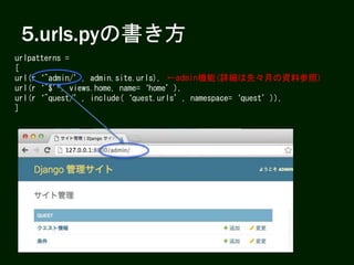 5.urls.pyの書き方
urlpatterns =
[
url(r‘^admin/’, admin.site.urls),
url(r‘^$’, views.home, name=‘home’),
url(r‘^quest/’, include(‘quest.urls’, namespace=‘quest’)),
]
←admin機能(詳細は先々月の資料参照)
 