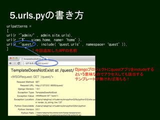 5.urls.pyの書き方
urlpatterns =
[
url(r‘^admin/’, admin.site.urls),
url(r‘^$’, views.home, name=‘home’),
url(r‘^quest/’, include(‘quest.urls’, namespace=‘quest’)),
] ↑今回追加したAPPの名前
Djangoプロジェクトにquestアプリをincludeする
という意味なのでアクセスしても該当する
テンプレートが無ければ落ちる！
 