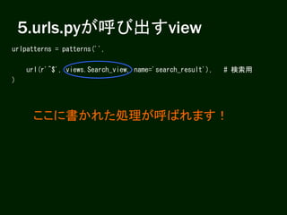 5.urls.pyが呼び出すview
urlpatterns = patterns('',
url(r'^$', views.Search_view, name='search_result'), # 検索用
)
ここに書かれた処理が呼ばれます！
 